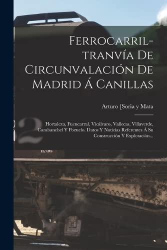 Ferrocarril-tranvía De Circunvalación De Madrid Á Canillas: Hortaleza, Fuencarral, Vicálvaro, Vallecas, Villaverde, Carabanchel Y Pozuelo. Datos Y ... Referentes Á Su Construcción Y Explotación...