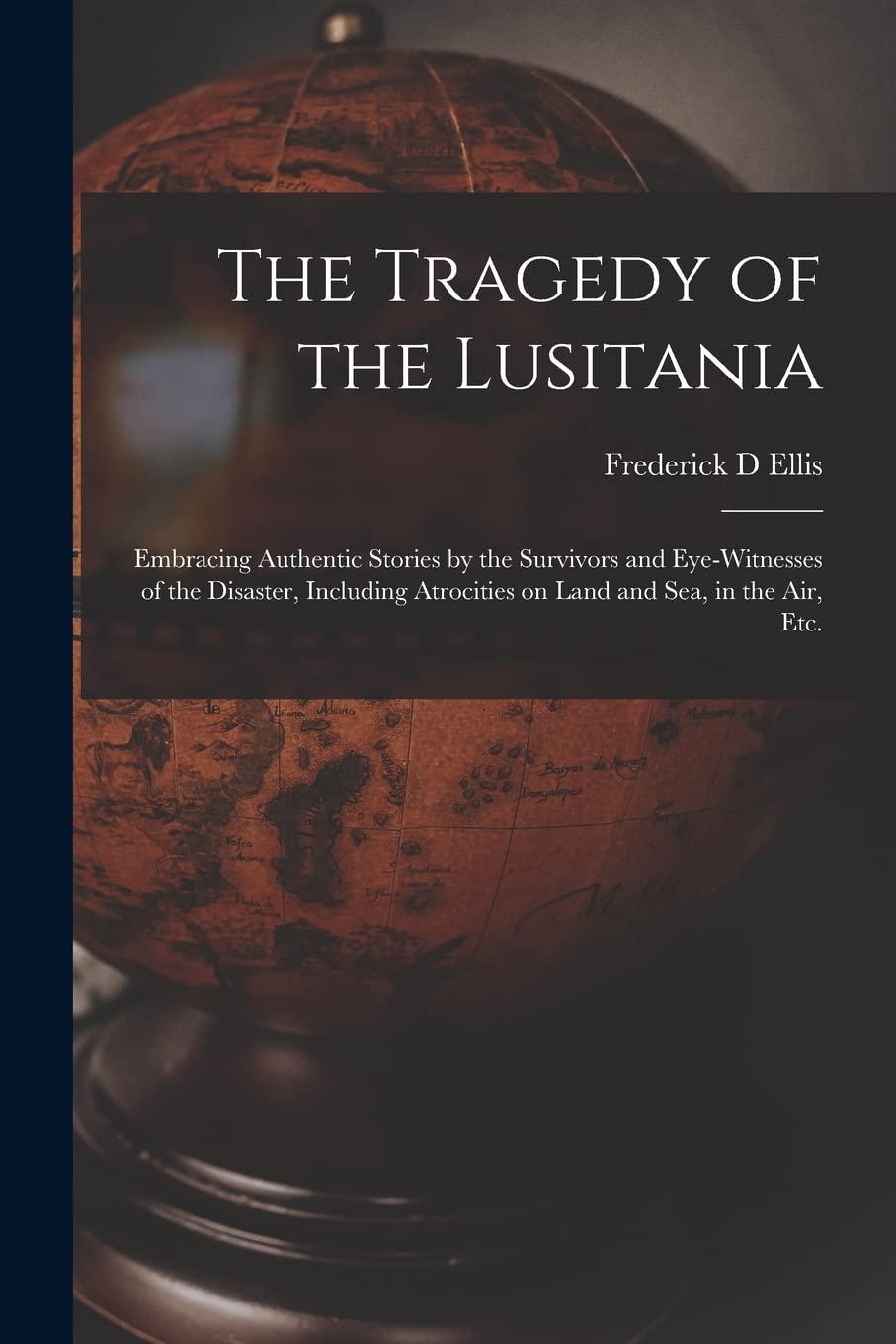 The Tragedy of the Lusitania; Embracing Authentic Stories by the Survivors and Eye-witnesses of the Disaster, Including Atrocities on Land and Sea, in the Air, Etc.