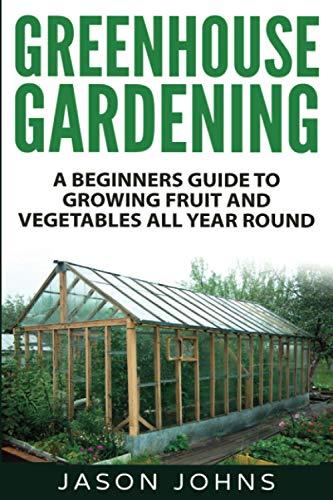 Greenhouse Gardening - A Beginners Guide To Growing Fruit and Vegetables All Year Round: Everything You Need To Know About Owning A Greenhouse (Inspiring Gardening Ideas)