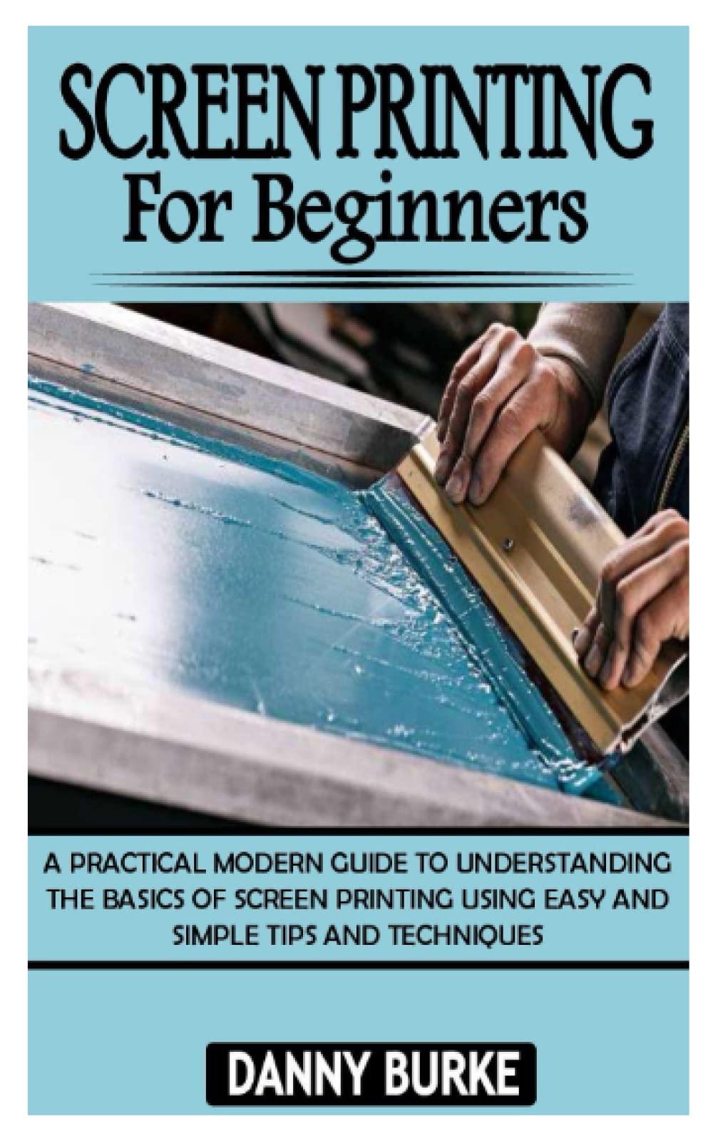 SCREEN PRINTING FOR BEGINNERS: A Practical Modern Guide To Understanding The Basics Of Screen Printing Using Easy And Simple Tips And Techniques